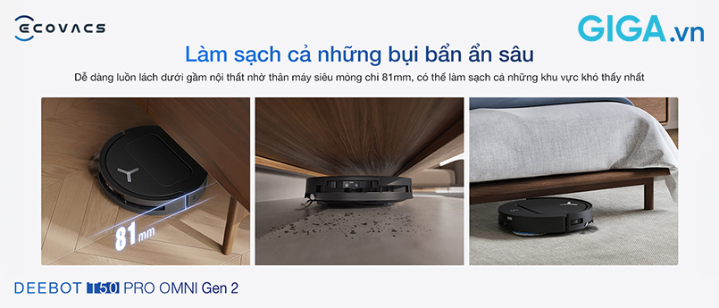 Sở hữu thiết kế mỏng chỉ 81mm, kiểu dáng thấp, robot hút bụi lau nhà T50 PRO OMNI Gen 2 dễ dàng luồn sâu vào gầm giường, tủ, sofa, xử lý trọn vẹn bụi mịn lẫn rác nhỏ tại những vùng tay khó chạm tới.